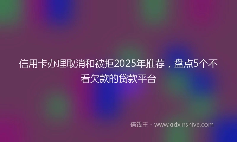 信用卡办理取消和被拒2025年推荐，盘点5个不看欠款的贷款平台
