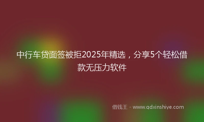 中行车贷面签被拒2025年精选，分享5个轻松借款无压力软件