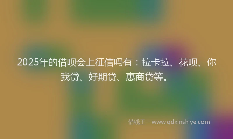 2025年的借呗会上征信吗有：拉卡拉、花呗、你我贷、好期贷、惠商贷等。
