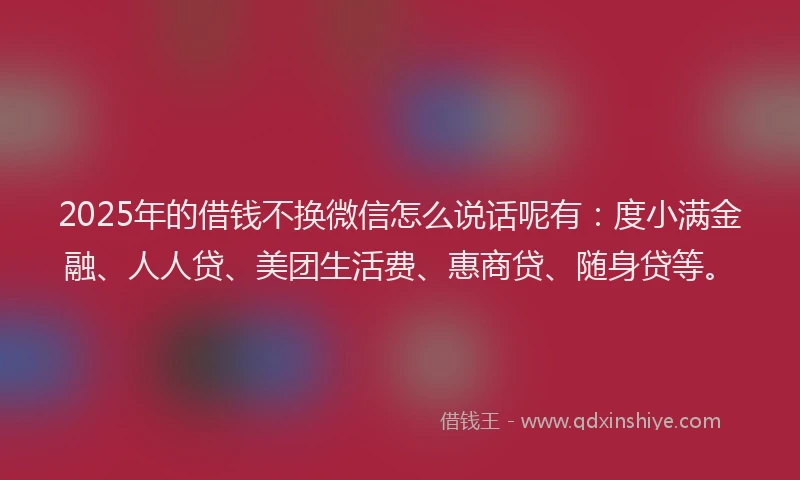 2025年的借钱不换微信怎么说话呢有：度小满金融、人人贷、美团生活费、惠商贷、随身贷等。