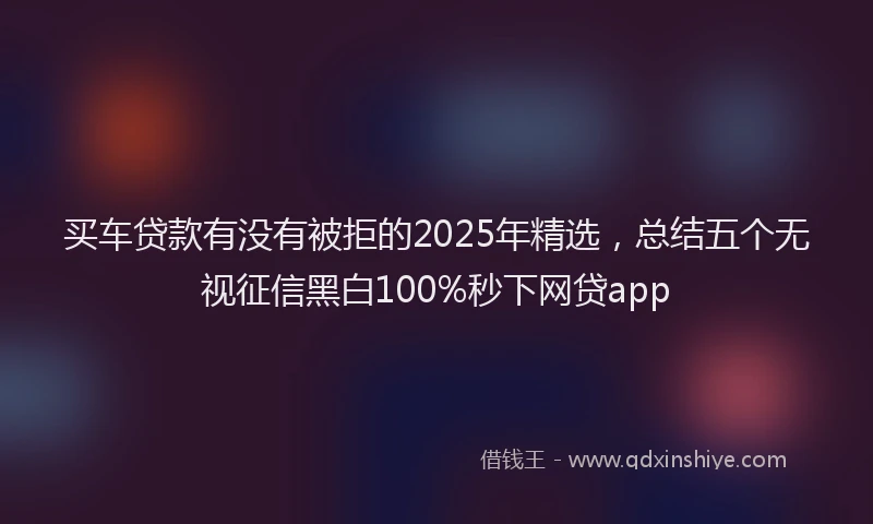 买车贷款有没有被拒的2025年精选，总结五个无视征信黑白100%秒下网贷app