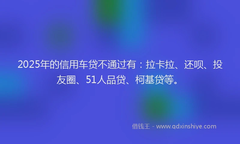 2025年的信用车贷不通过有：拉卡拉、还呗、投友圈、51人品贷、柯基贷等。