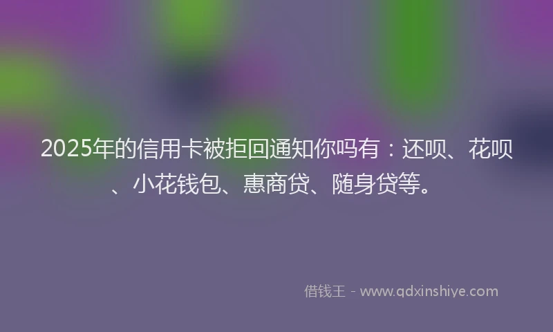 2025年的信用卡被拒回通知你吗有：还呗、花呗、小花钱包、惠商贷、随身贷等。