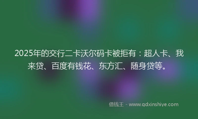 2025年的交行二卡沃尔码卡被拒有：超人卡、我来贷、百度有钱花、东方汇、随身贷等。