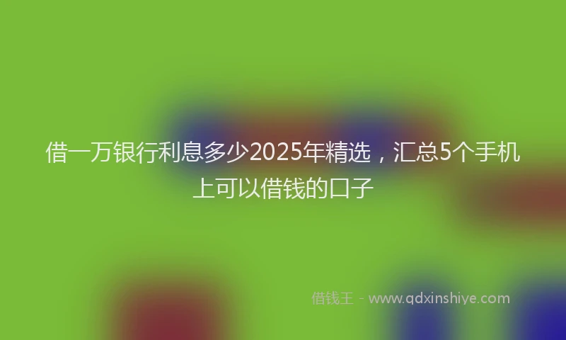 借一万银行利息多少2025年精选，汇总5个手机上可以借钱的口子