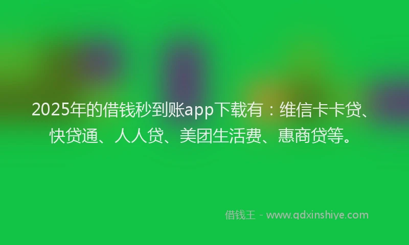 2025年的借钱秒到账app下载有：维信卡卡贷、快贷通、人人贷、美团生活费、惠商贷等。
