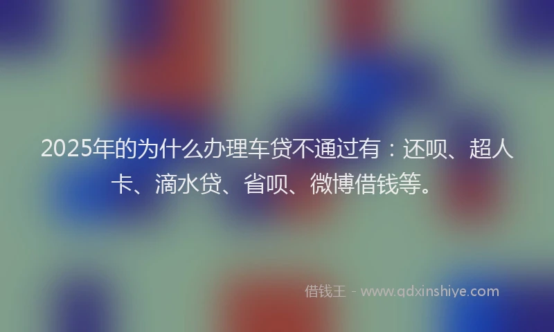 2025年的为什么办理车贷不通过有：还呗、超人卡、滴水贷、省呗、微博借钱等。