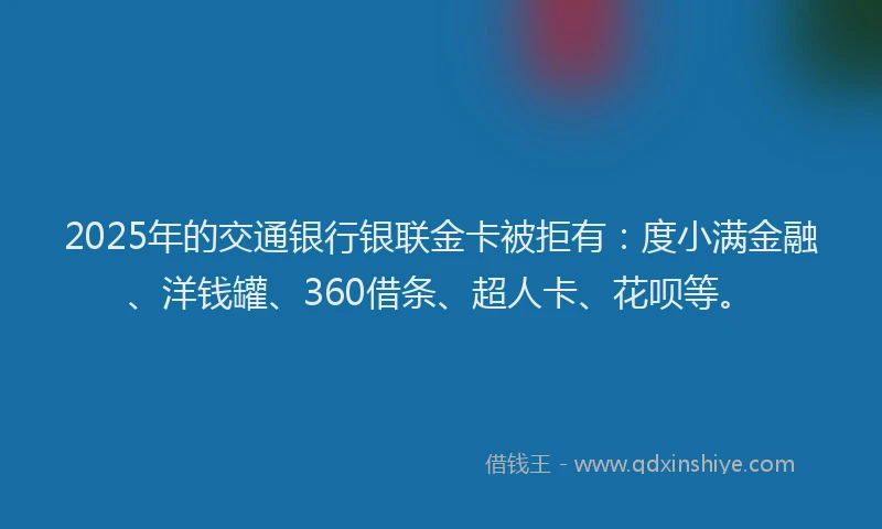 2025年的交通银行银联金卡被拒有：度小满金融、洋钱罐、360借条、超人卡、花呗等。
