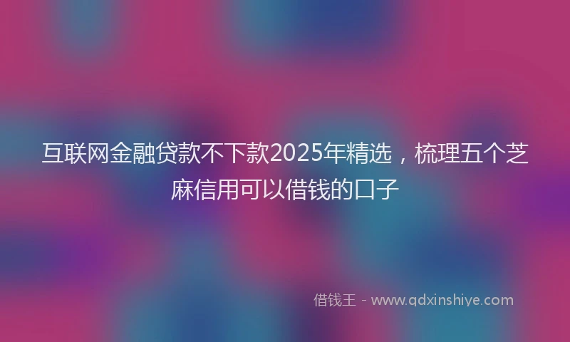 互联网金融贷款不下款2025年精选，梳理五个芝麻信用可以借钱的口子