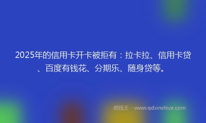 2025年的信用卡开卡被拒有：拉卡拉、信用卡贷、百度有钱花、分期乐、随身贷等。