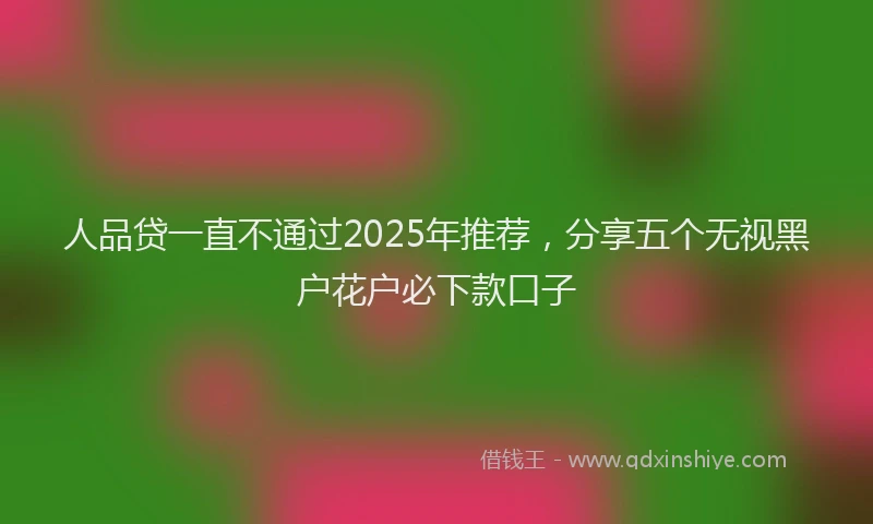 人品贷一直不通过2025年推荐，分享五个无视黑户花户必下款口子