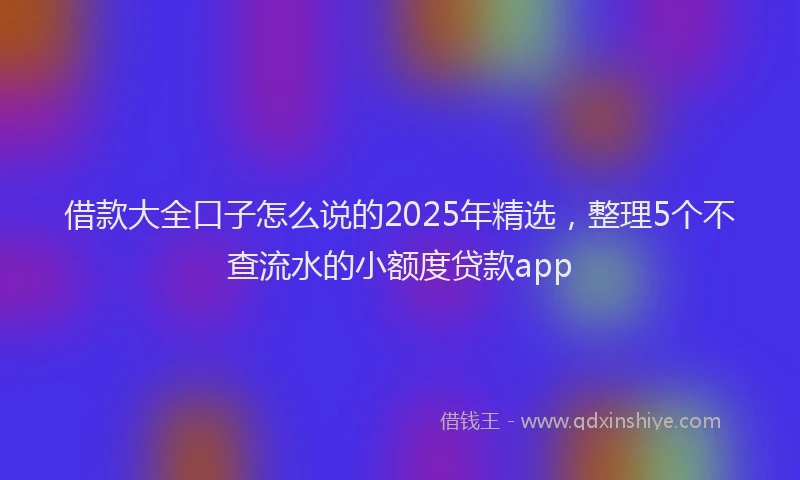 借款大全口子怎么说的2025年精选，整理5个不查流水的小额度贷款app