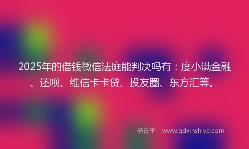 2025年的借钱微信法庭能判决吗有：度小满金融、还呗、维信卡卡贷、投友圈、东方汇等。