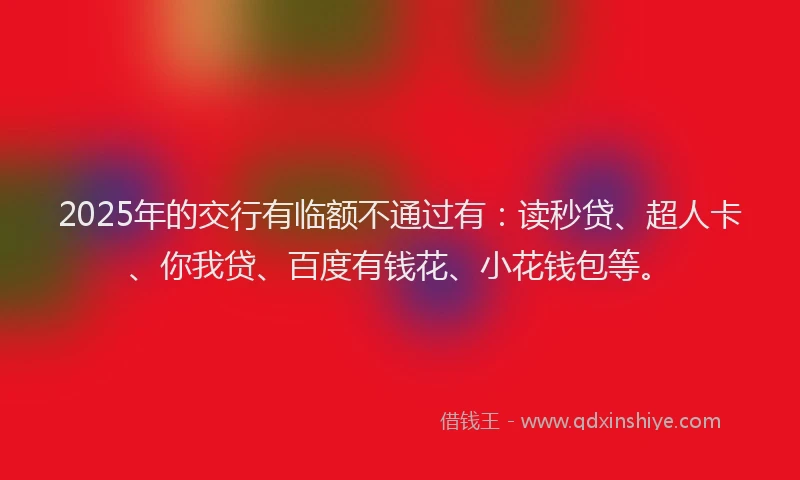 2025年的交行有临额不通过有：读秒贷、超人卡、你我贷、百度有钱花、小花钱包等。