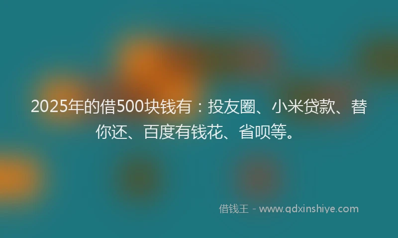 2025年的借500块钱有：投友圈、小米贷款、替你还、百度有钱花、省呗等。