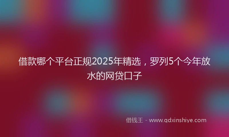 借款哪个平台正规2025年精选，罗列5个今年放水的网贷口子