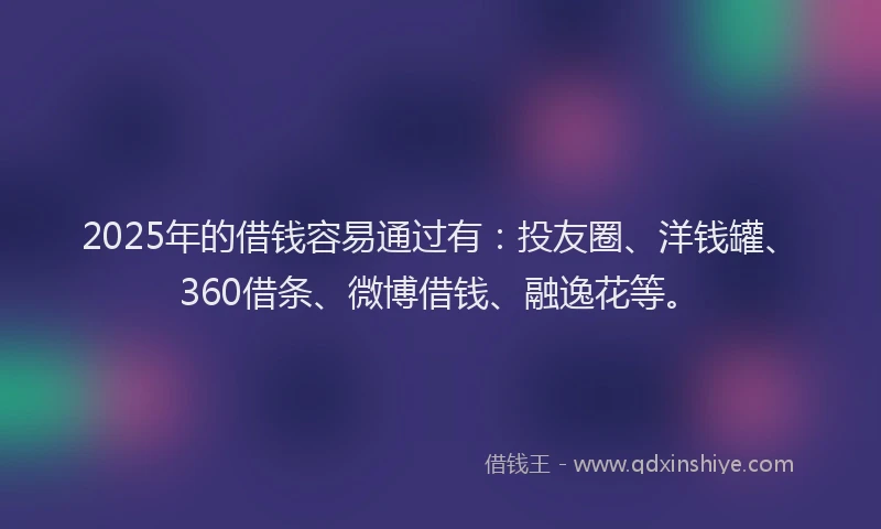 2025年的借钱容易通过有：投友圈、洋钱罐、360借条、微博借钱、融逸花等。