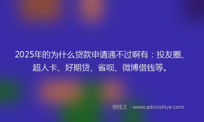 2025年的为什么贷款申请通不过啊有：投友圈、超人卡、好期贷、省呗、微博借钱等。