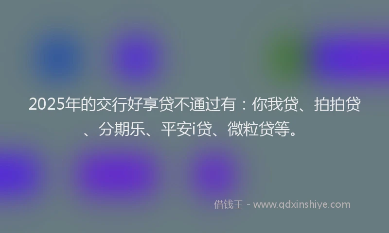 2025年的交行好享贷不通过有：你我贷、拍拍贷、分期乐、平安i贷、微粒贷等。