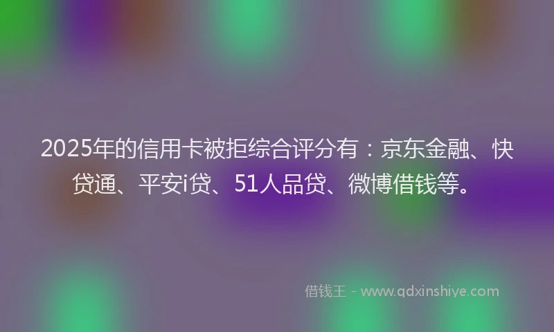 2025年的信用卡被拒综合评分有：京东金融、快贷通、平安i贷、51人品贷、微博借钱等。