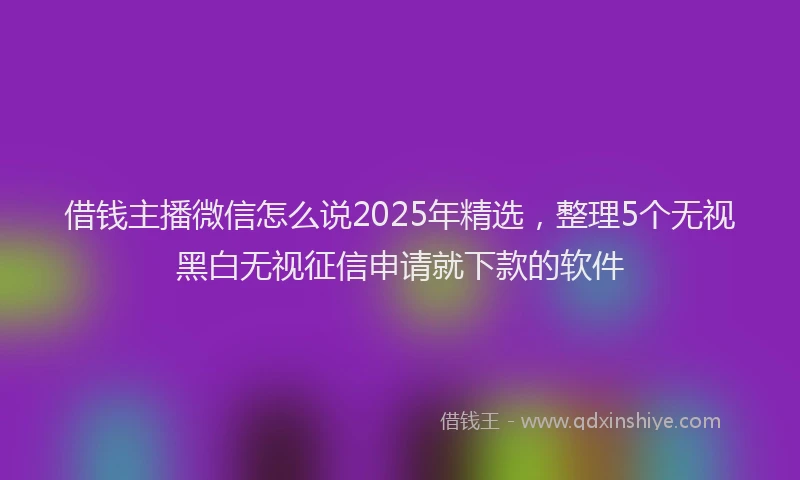 借钱主播微信怎么说2025年精选，整理5个无视黑白无视征信申请就下款的软件