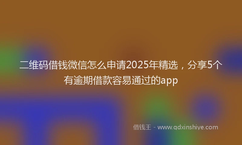 二维码借钱微信怎么申请2025年精选，分享5个有逾期借款容易通过的app
