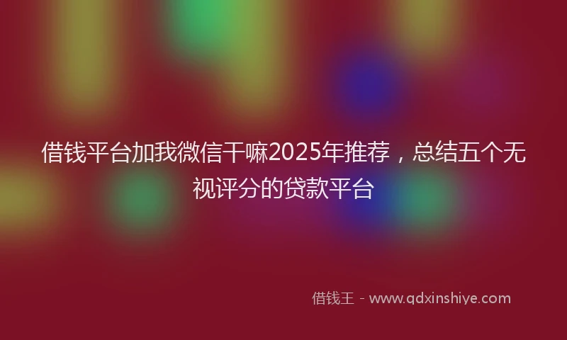 借钱平台加我微信干嘛2025年推荐，总结五个无视评分的贷款平台