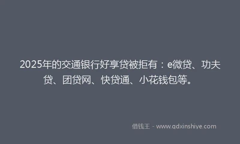 2025年的交通银行好享贷被拒有：e微贷、功夫贷、团贷网、快贷通、小花钱包等。