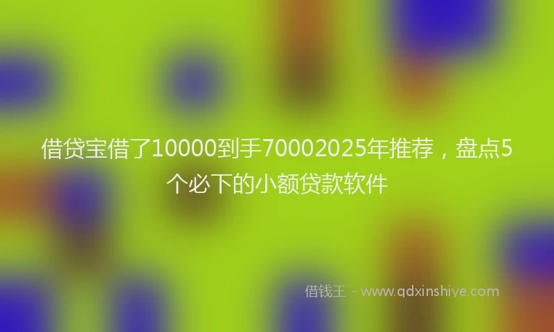 借贷宝借了10000到手70002025年推荐，盘点5个必下的小额贷款软件