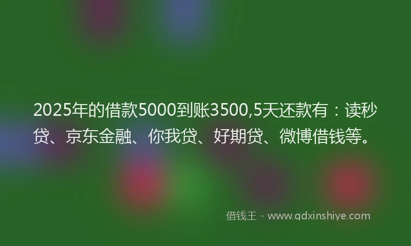 2025年的借款5000到账3500,5天还款有：读秒贷、京东金融、你我贷、好期贷、微博借钱等。