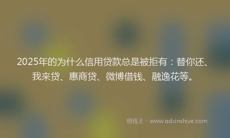 2025年的为什么信用贷款总是被拒有：替你还、我来贷、惠商贷、微博借钱、融逸花等。