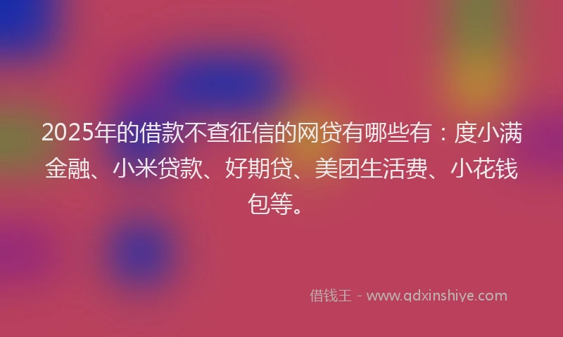 2025年的借款不查征信的网贷有哪些有：度小满金融、小米贷款、好期贷、美团生活费、小花钱包等。