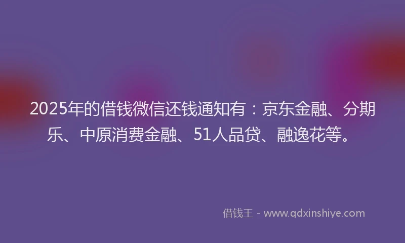 2025年的借钱微信还钱通知有：京东金融、分期乐、中原消费金融、51人品贷、融逸花等。