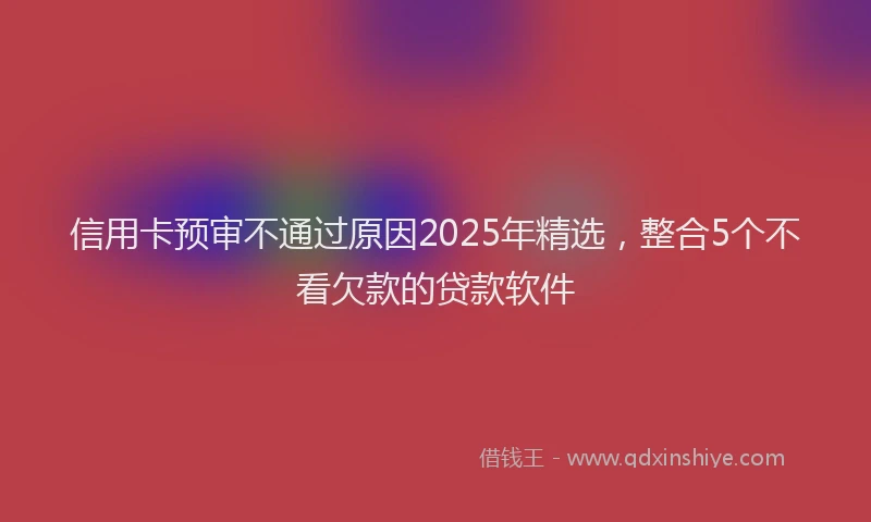信用卡预审不通过原因2025年精选，整合5个不看欠款的贷款软件
