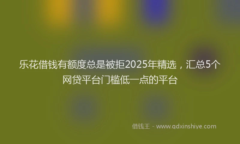 乐花借钱有额度总是被拒2025年精选，汇总5个网贷平台门槛低一点的平台