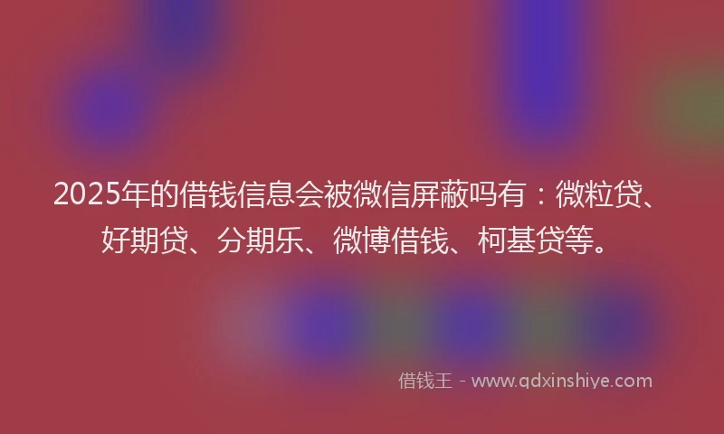 2025年的借钱信息会被微信屏蔽吗有：微粒贷、好期贷、分期乐、微博借钱、柯基贷等。