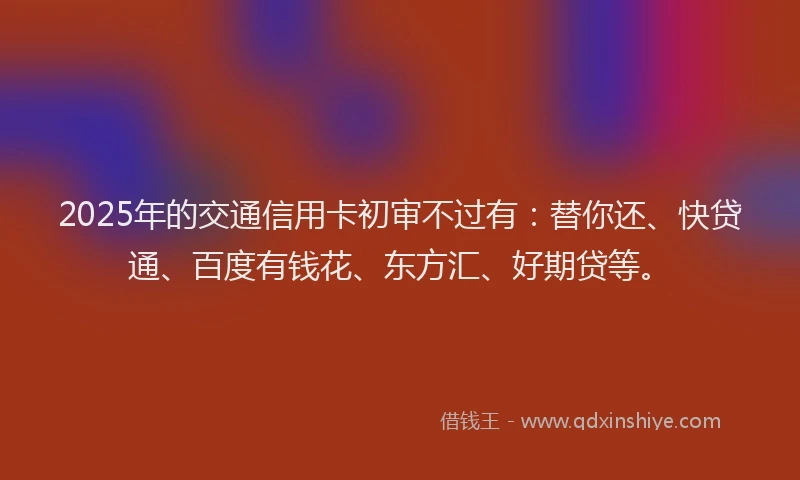 2025年的交通信用卡初审不过有：替你还、快贷通、百度有钱花、东方汇、好期贷等。