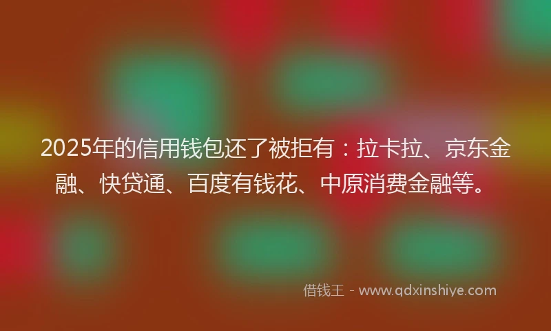 2025年的信用钱包还了被拒有：拉卡拉、京东金融、快贷通、百度有钱花、中原消费金融等。