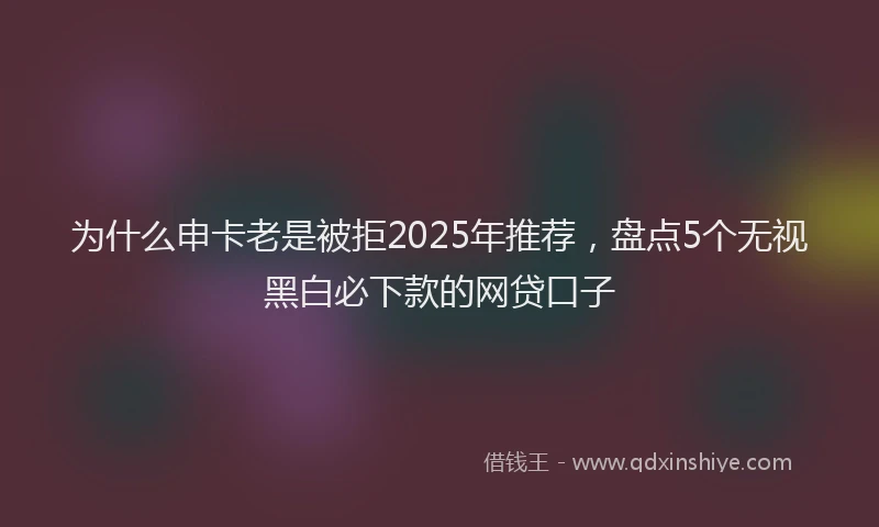 为什么申卡老是被拒2025年推荐，盘点5个无视黑白必下款的网贷口子