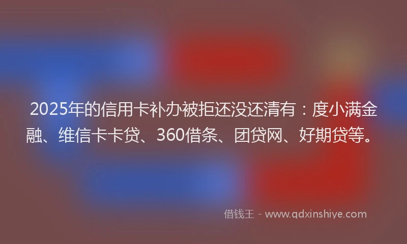 2025年的信用卡补办被拒还没还清有：度小满金融、维信卡卡贷、360借条、团贷网、好期贷等。