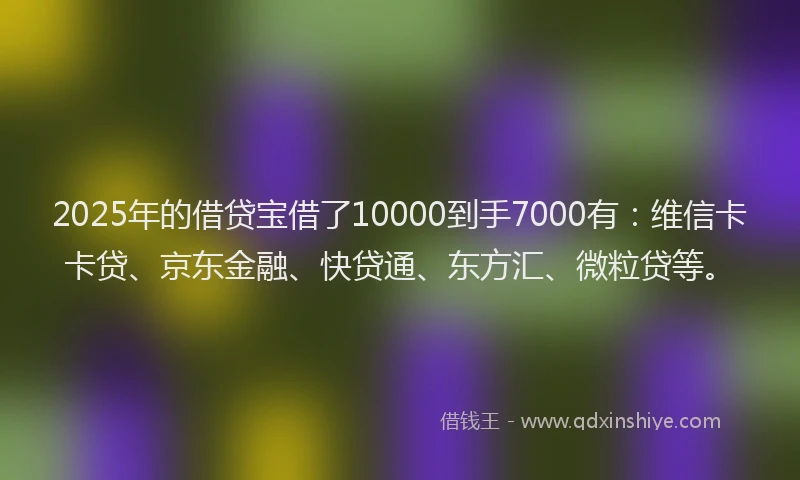 2025年的借贷宝借了10000到手7000有：维信卡卡贷、京东金融、快贷通、东方汇、微粒贷等。