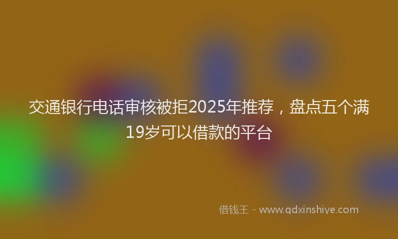交通银行电话审核被拒2025年推荐，盘点五个满19岁可以借款的平台