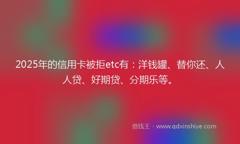 2025年的信用卡被拒etc有：洋钱罐、替你还、人人贷、好期贷、分期乐等。