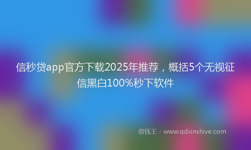 信秒贷app官方下载2025年推荐，概括5个无视征信黑白100%秒下软件