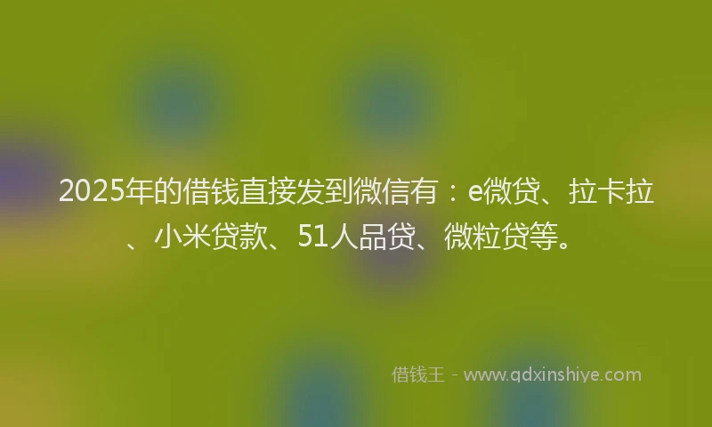 2025年的借钱直接发到微信有：e微贷、拉卡拉、小米贷款、51人品贷、微粒贷等。