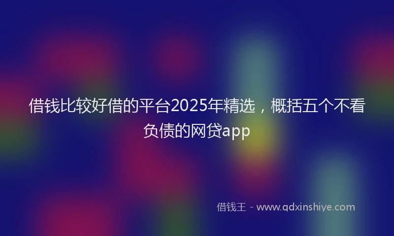 借钱比较好借的平台2025年精选，概括五个不看负债的网贷app