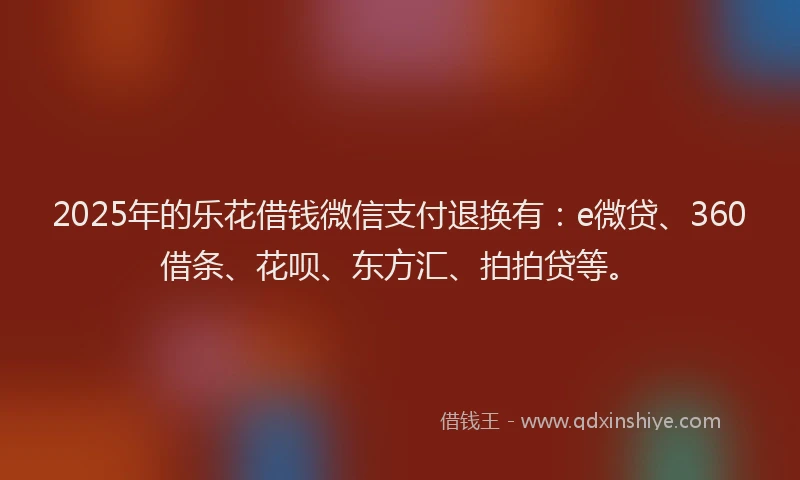 2025年的乐花借钱微信支付退换有：e微贷、360借条、花呗、东方汇、拍拍贷等。