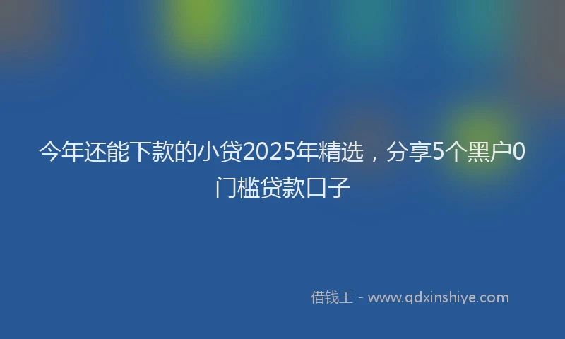 今年还能下款的小贷2025年精选，分享5个黑户0门槛贷款口子