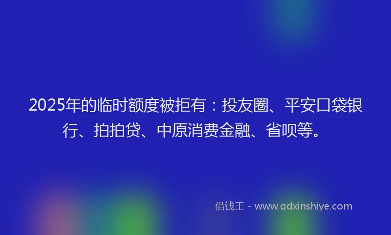 2025年的临时额度被拒有：投友圈、平安口袋银行、拍拍贷、中原消费金融、省呗等。