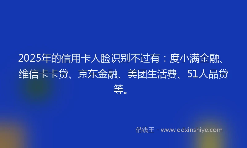 2025年的信用卡人脸识别不过有：度小满金融、维信卡卡贷、京东金融、美团生活费、51人品贷等。